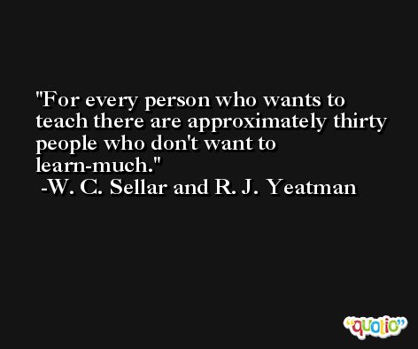 For every person who wants to teach there are approximately thirty people who don't want to learn-much. -W. C. Sellar and R. J. Yeatman