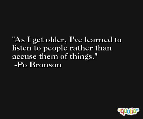 As I get older, I've learned to listen to people rather than accuse them of things. -Po Bronson