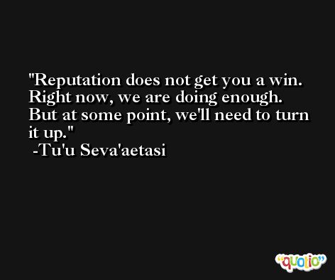 Reputation does not get you a win. Right now, we are doing enough. But at some point, we'll need to turn it up. -Tu'u Seva'aetasi
