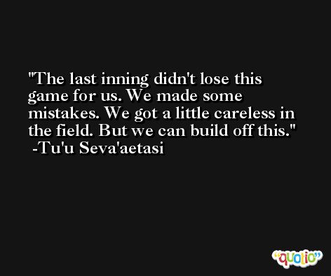 The last inning didn't lose this game for us. We made some mistakes. We got a little careless in the field. But we can build off this. -Tu'u Seva'aetasi