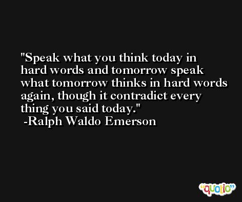 Speak what you think today in hard words and tomorrow speak what tomorrow thinks in hard words again, though it contradict every thing you said today. -Ralph Waldo Emerson