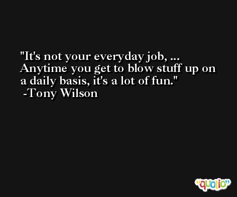 It's not your everyday job, ... Anytime you get to blow stuff up on a daily basis, it's a lot of fun. -Tony Wilson