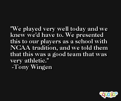 We played very well today and we knew we'd have to. We presented this to our players as a school with NCAA tradition, and we told them that this was a good team that was very athletic. -Tony Wingen