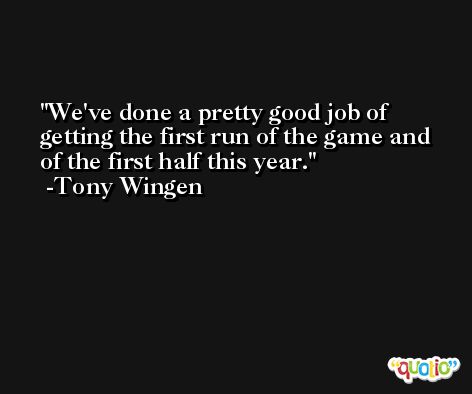 We've done a pretty good job of getting the first run of the game and of the first half this year. -Tony Wingen
