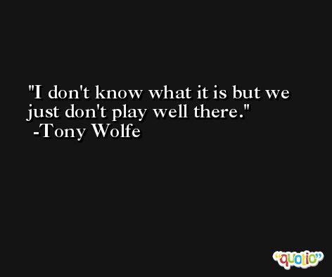 I don't know what it is but we just don't play well there. -Tony Wolfe