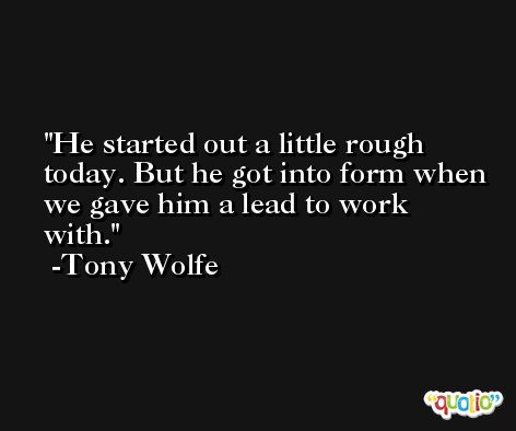He started out a little rough today. But he got into form when we gave him a lead to work with. -Tony Wolfe