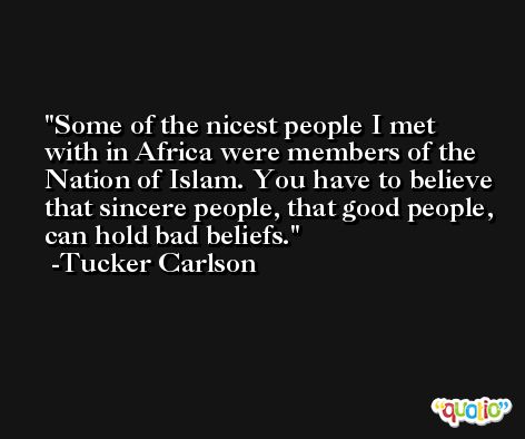 Some of the nicest people I met with in Africa were members of the Nation of Islam. You have to believe that sincere people, that good people, can hold bad beliefs. -Tucker Carlson