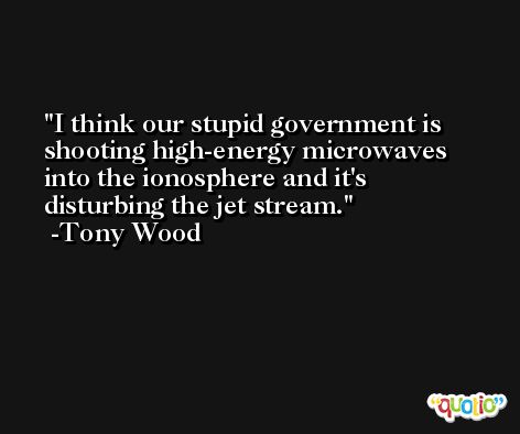 I think our stupid government is shooting high-energy microwaves into the ionosphere and it's disturbing the jet stream. -Tony Wood