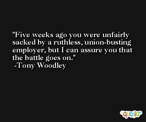 Five weeks ago you were unfairly sacked by a ruthless, union-busting employer, but I can assure you that the battle goes on. -Tony Woodley