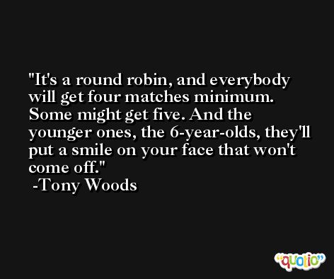 It's a round robin, and everybody will get four matches minimum. Some might get five. And the younger ones, the 6-year-olds, they'll put a smile on your face that won't come off. -Tony Woods