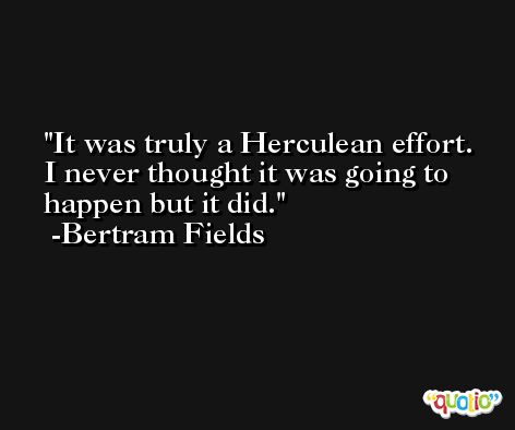 It was truly a Herculean effort. I never thought it was going to happen but it did. -Bertram Fields