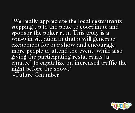 We really appreciate the local restaurants stepping up to the plate to coordinate and sponsor the poker run. This truly is a win-win situation in that it will generate excitement for our show and encourage more people to attend the event, while also giving the participating restaurants [a chance] to capitalize on increased traffic the night before the show. -Tulare Chamber