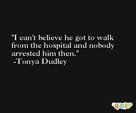 I can't believe he got to walk from the hospital and nobody arrested him then. -Tonya Dudley