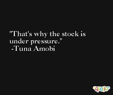 That's why the stock is under pressure. -Tuna Amobi