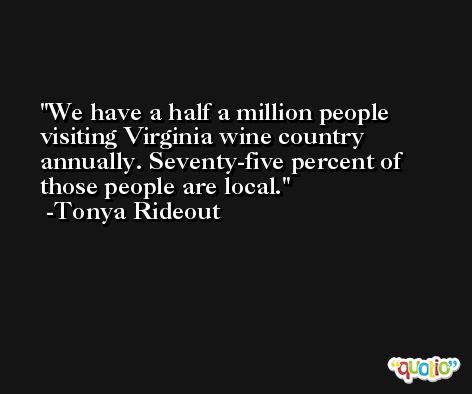 We have a half a million people visiting Virginia wine country annually. Seventy-five percent of those people are local. -Tonya Rideout