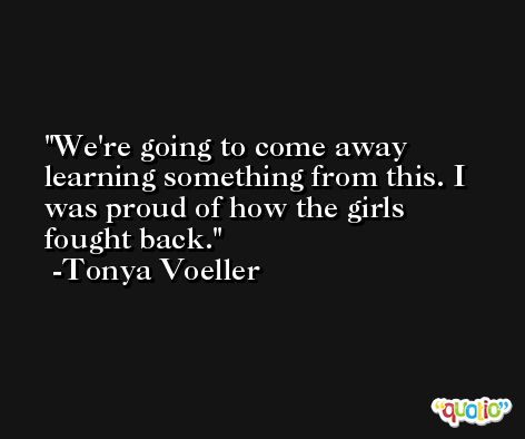 We're going to come away learning something from this. I was proud of how the girls fought back. -Tonya Voeller