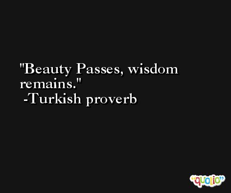 Beauty Passes, wisdom remains. -Turkish proverb