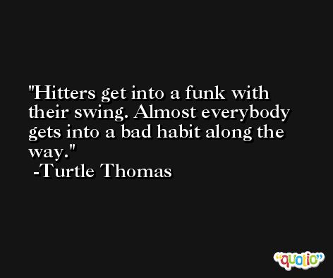 Hitters get into a funk with their swing. Almost everybody gets into a bad habit along the way. -Turtle Thomas