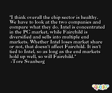 I think overall the chip sector is healthy. We have to look at the two companies and compare what they do. Intel is concentrated in the PC market, while Fairchild is diversified and sells into multiple end markets. Whether Intel loses market share or not, that doesn't affect Fairchild. It isn't tied to Intel, so as long as the end markets hold up well, so will Fairchild. -Tore Svanberg