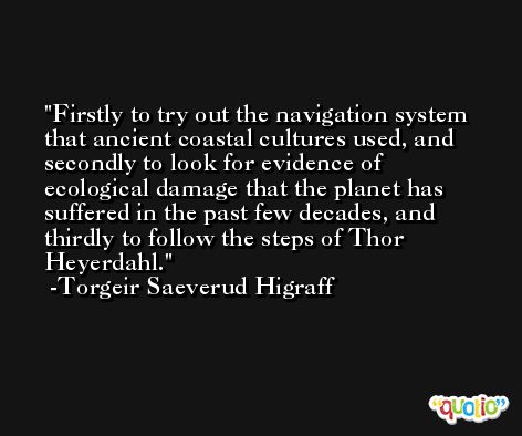 Firstly to try out the navigation system that ancient coastal cultures used, and secondly to look for evidence of ecological damage that the planet has suffered in the past few decades, and thirdly to follow the steps of Thor Heyerdahl. -Torgeir Saeverud Higraff