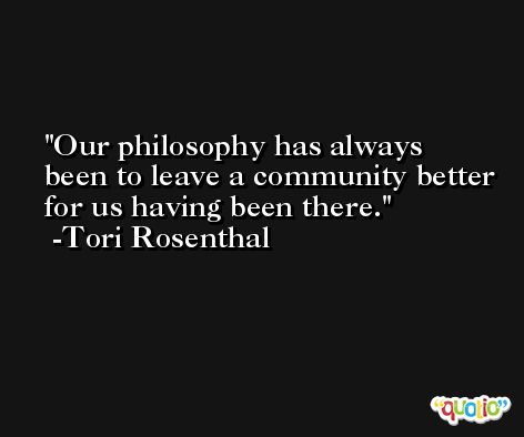 Our philosophy has always been to leave a community better for us having been there. -Tori Rosenthal