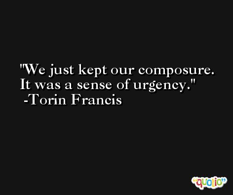 We just kept our composure. It was a sense of urgency. -Torin Francis