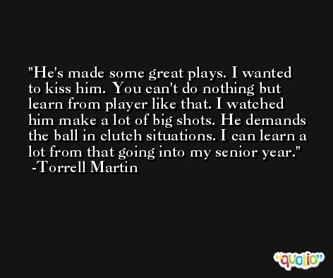 He's made some great plays. I wanted to kiss him. You can't do nothing but learn from player like that. I watched him make a lot of big shots. He demands the ball in clutch situations. I can learn a lot from that going into my senior year. -Torrell Martin