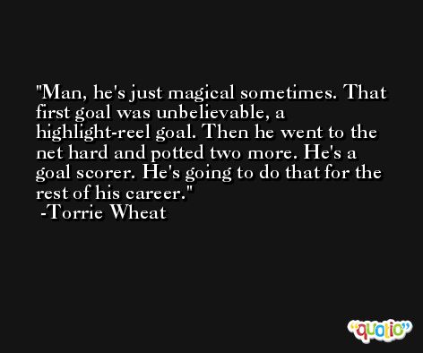 Man, he's just magical sometimes. That first goal was unbelievable, a highlight-reel goal. Then he went to the net hard and potted two more. He's a goal scorer. He's going to do that for the rest of his career. -Torrie Wheat
