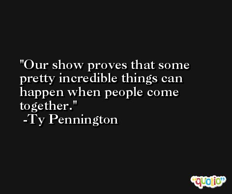 Our show proves that some pretty incredible things can happen when people come together. -Ty Pennington