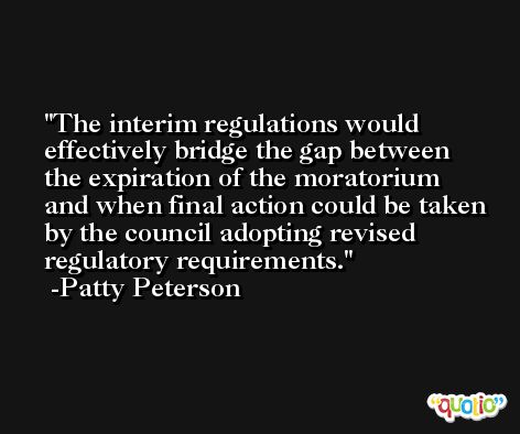 The interim regulations would effectively bridge the gap between the expiration of the moratorium and when final action could be taken by the council adopting revised regulatory requirements. -Patty Peterson
