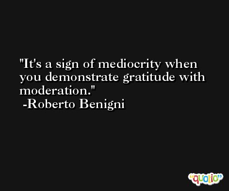 It's a sign of mediocrity when you demonstrate gratitude with moderation. -Roberto Benigni