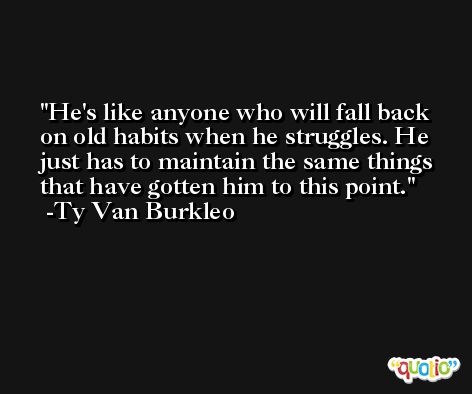 He's like anyone who will fall back on old habits when he struggles. He just has to maintain the same things that have gotten him to this point. -Ty Van Burkleo