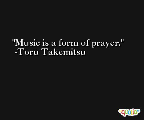 Music is a form of prayer. -Toru Takemitsu
