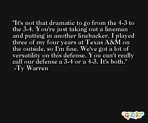 It's not that dramatic to go from the 4-3 to the 3-4. You're just taking out a lineman and putting in another linebacker. I played three of my four years at Texas A&M on the outside, so I'm fine. We've got a lot of versatility on this defense. You can't really call our defense a 3-4 or a 4-3. It's both. -Ty Warren