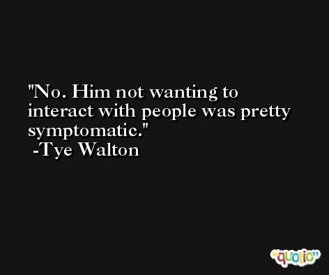 No. Him not wanting to interact with people was pretty symptomatic. -Tye Walton