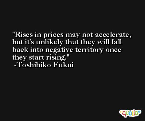 Rises in prices may not accelerate, but it's unlikely that they will fall back into negative territory once they start rising. -Toshihiko Fukui