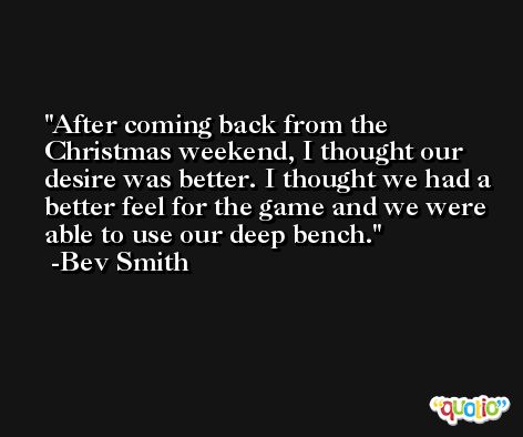 After coming back from the Christmas weekend, I thought our desire was better. I thought we had a better feel for the game and we were able to use our deep bench. -Bev Smith