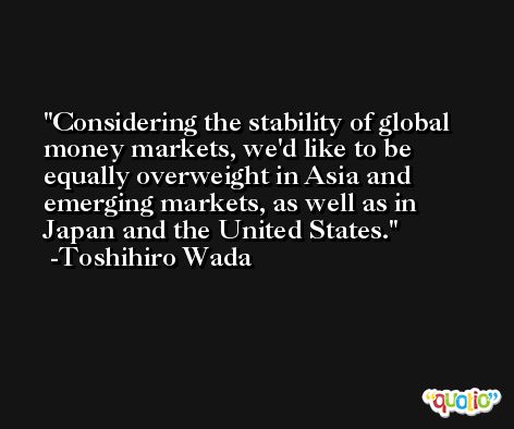 Considering the stability of global money markets, we'd like to be equally overweight in Asia and emerging markets, as well as in Japan and the United States. -Toshihiro Wada