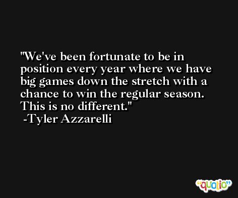 We've been fortunate to be in position every year where we have big games down the stretch with a chance to win the regular season. This is no different. -Tyler Azzarelli