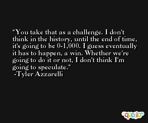 You take that as a challenge. I don't think in the history, until the end of time, it's going to be 0-1,000. I guess eventually it has to happen, a win. Whether we're going to do it or not, I don't think I'm going to speculate. -Tyler Azzarelli