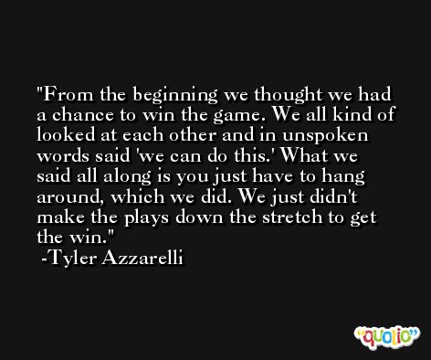 From the beginning we thought we had a chance to win the game. We all kind of looked at each other and in unspoken words said 'we can do this.' What we said all along is you just have to hang around, which we did. We just didn't make the plays down the stretch to get the win. -Tyler Azzarelli