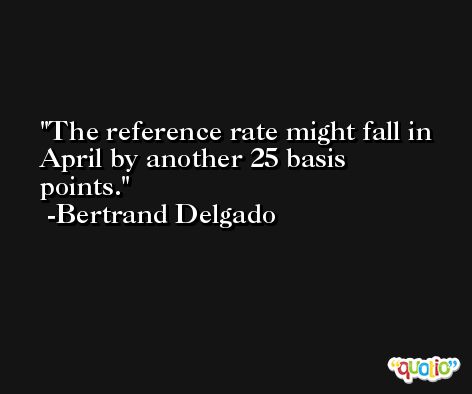 The reference rate might fall in April by another 25 basis points. -Bertrand Delgado