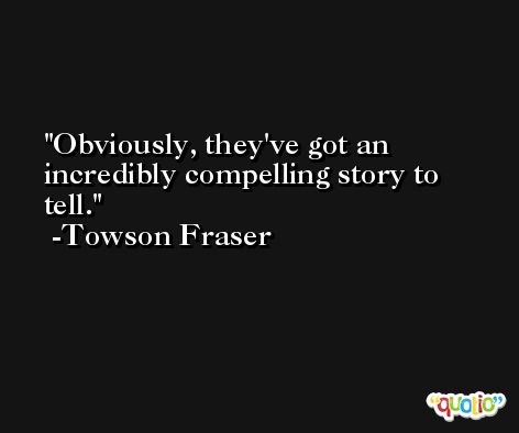 Obviously, they've got an incredibly compelling story to tell. -Towson Fraser