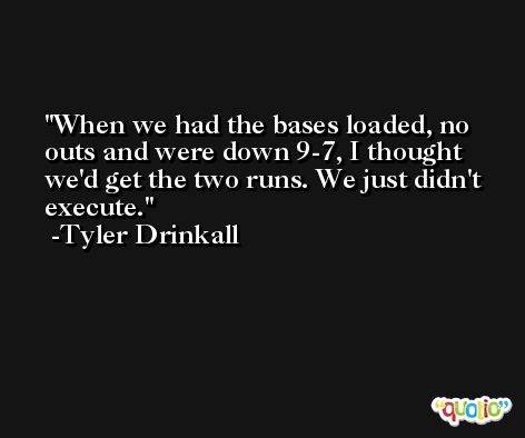 When we had the bases loaded, no outs and were down 9-7, I thought we'd get the two runs. We just didn't execute. -Tyler Drinkall