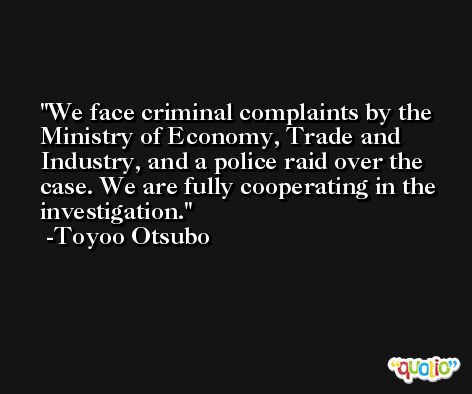 We face criminal complaints by the Ministry of Economy, Trade and Industry, and a police raid over the case. We are fully cooperating in the investigation. -Toyoo Otsubo