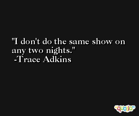 I don't do the same show on any two nights. -Trace Adkins