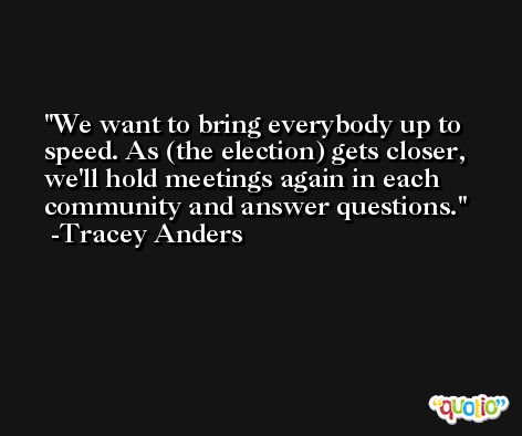 We want to bring everybody up to speed. As (the election) gets closer, we'll hold meetings again in each community and answer questions. -Tracey Anders