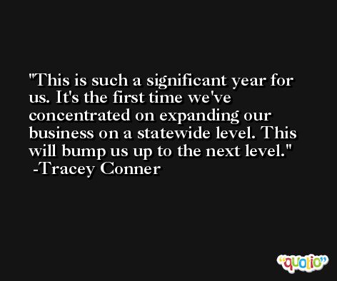 This is such a significant year for us. It's the first time we've concentrated on expanding our business on a statewide level. This will bump us up to the next level. -Tracey Conner