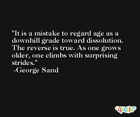 It is a mistake to regard age as a downhill grade toward dissolution. The reverse is true. As one grows older, one climbs with surprising strides. -George Sand
