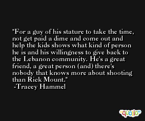 For a guy of his stature to take the time, not get paid a dime and come out and help the kids shows what kind of person he is and his willingness to give back to the Lebanon community. He's a great friend, a great person (and) there's nobody that knows more about shooting than Rick Mount. -Tracey Hammel